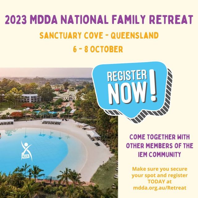 MDDA RETREAT REGISTRATIONS ARE NOW OPEN!Our hallmark event of the year, the MDDA National Family Retreat brings the IEM community together for a weekend of fun, kids & teens club, time to catch up with friends, make new friends, learn new things, great food and so much more! Register here mdda.org.au/retreatWe have a comprehensive retreat website where you will find everything you need to know about the weekend. How to register, great discounted retreat and accommodation packages, travel info etc. Numbers are strictly limited and room availabilities if extending will fill up fast – so don’t delay, secure your spot today!If you have any questions about the event feel free to email office@mdda.org.au